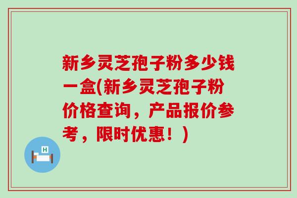 新乡灵芝孢子粉多少钱一盒(新乡灵芝孢子粉价格查询，产品报价参考，限时优惠！)