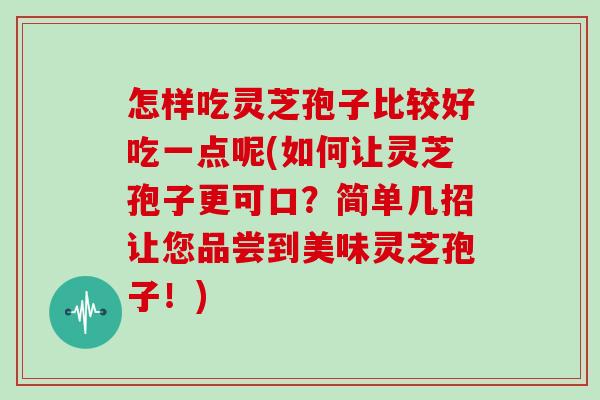 怎样吃灵芝孢子比较好吃一点呢(如何让灵芝孢子更可口？简单几招让您品尝到美味灵芝孢子！)