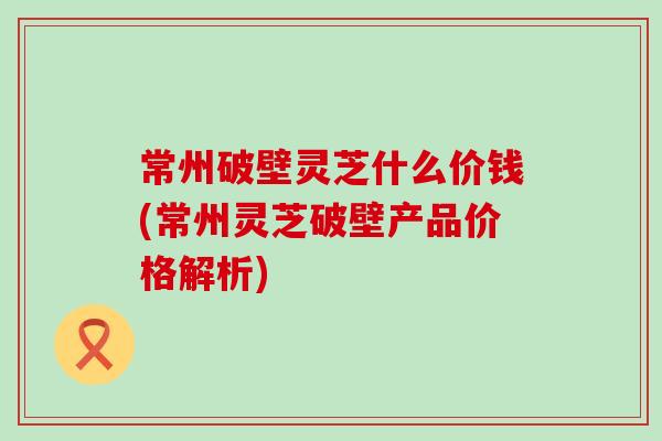 常州破壁灵芝什么价钱(常州灵芝破壁产品价格解析)