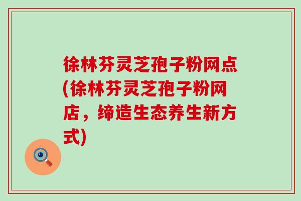 徐林芬灵芝孢子粉网点(徐林芬灵芝孢子粉网店，缔造生态养生新方式)