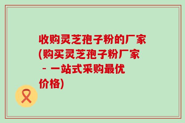 收购灵芝孢子粉的厂家(购买灵芝孢子粉厂家 - 一站式采购优价格)