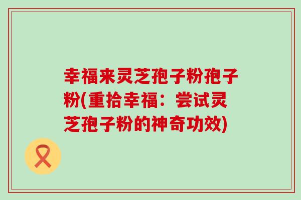 幸福来灵芝孢子粉孢子粉(重拾幸福：尝试灵芝孢子粉的神奇功效)