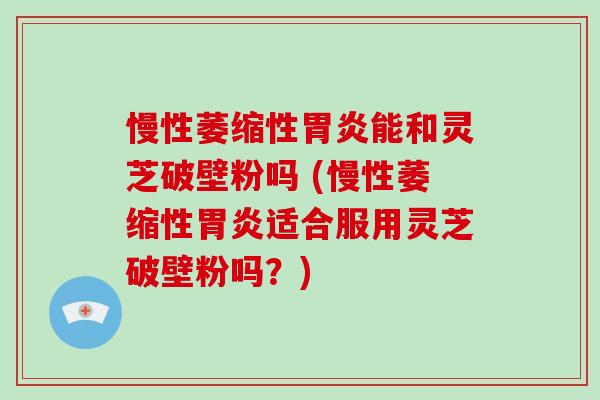 慢性萎缩性能和灵芝破壁粉吗 (慢性萎缩性适合服用灵芝破壁粉吗？)