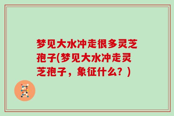 梦见大水冲走很多灵芝孢子(梦见大水冲走灵芝孢子，象征什么？)