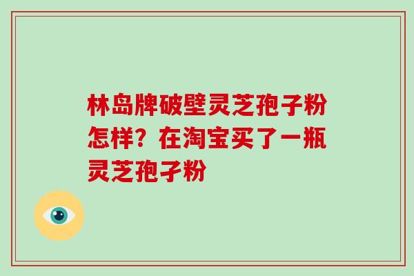 林岛牌破壁灵芝孢子粉怎样？在淘宝买了一瓶灵芝孢孑粉