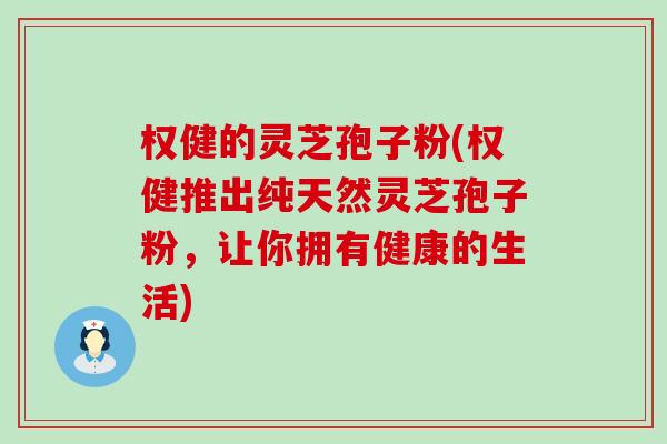 权健的灵芝孢子粉(权健推出纯天然灵芝孢子粉，让你拥有健康的生活)