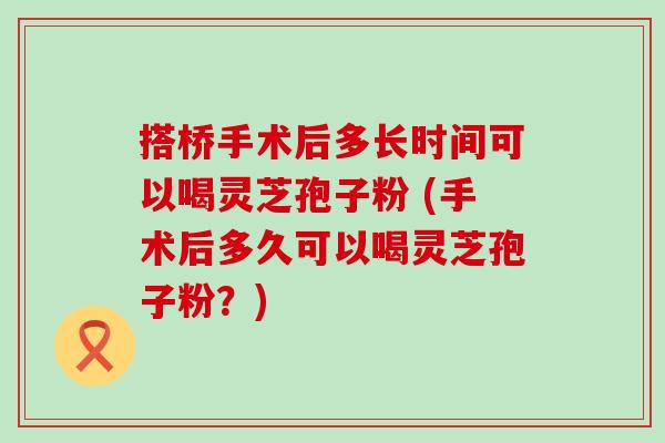 搭桥手术后多长时间可以喝灵芝孢子粉 (手术后多久可以喝灵芝孢子粉？)