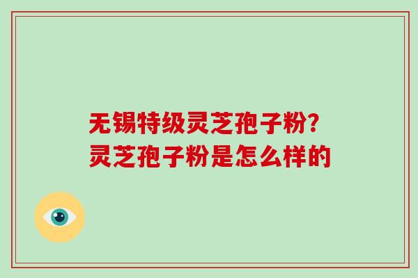 无锡特级灵芝孢子粉？灵芝孢子粉是怎么样的