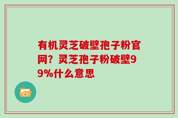 有机灵芝破壁孢子粉官网？灵芝孢子粉破壁99%什么意思