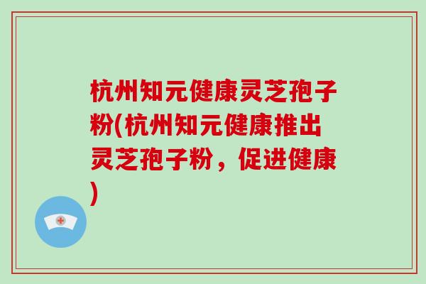 杭州知元健康灵芝孢子粉(杭州知元健康推出灵芝孢子粉，促进健康)