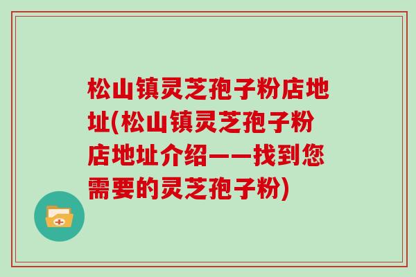 松山镇灵芝孢子粉店地址(松山镇灵芝孢子粉店地址介绍——找到您需要的灵芝孢子粉)