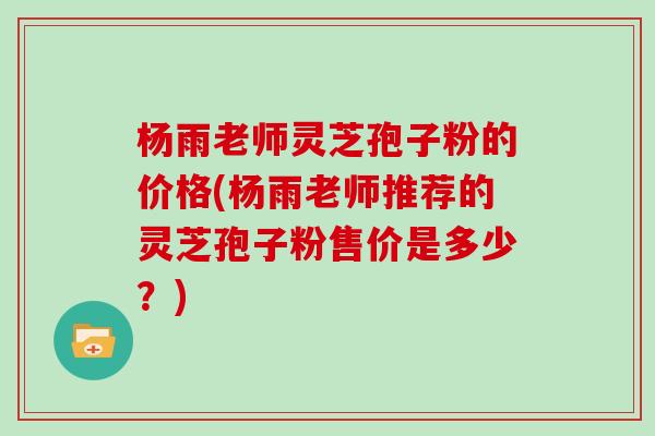 杨雨老师灵芝孢子粉的价格(杨雨老师推荐的灵芝孢子粉售价是多少？)