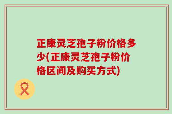 正康灵芝孢子粉价格多少(正康灵芝孢子粉价格区间及购买方式)