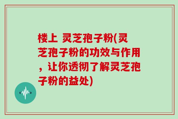 楼上 灵芝孢子粉(灵芝孢子粉的功效与作用，让你透彻了解灵芝孢子粉的益处)