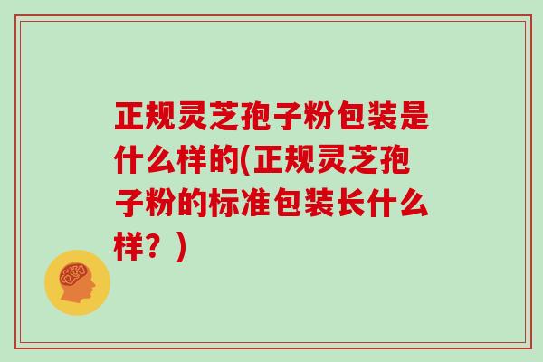 正规灵芝孢子粉包装是什么样的(正规灵芝孢子粉的标准包装长什么样？)