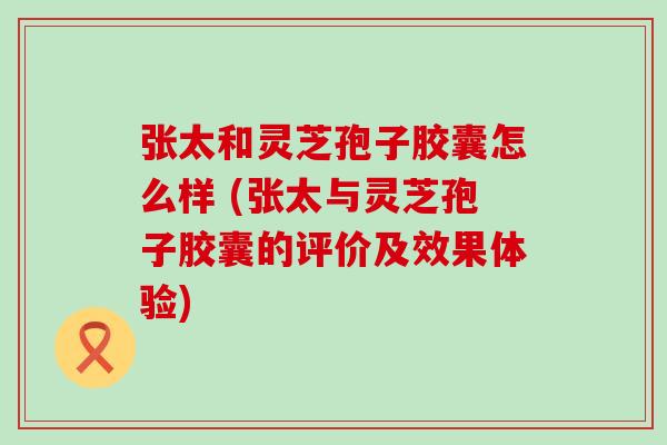 张太和灵芝孢子胶囊怎么样 (张太与灵芝孢子胶囊的评价及效果体验)