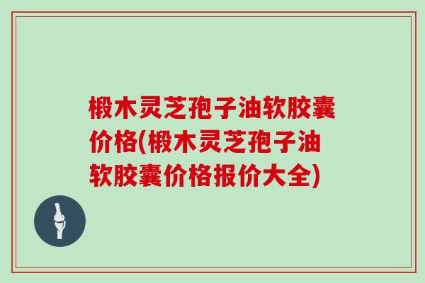 椴木灵芝孢子油软胶囊价格(椴木灵芝孢子油软胶囊价格报价大全)