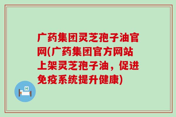 广药集团灵芝孢子油官网(广药集团官方网站上架灵芝孢子油，促进免疫系统提升健康)