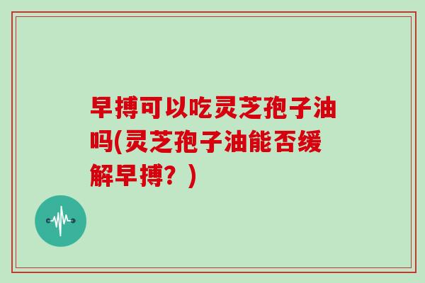 早搏可以吃灵芝孢子油吗(灵芝孢子油能否缓解早搏？)