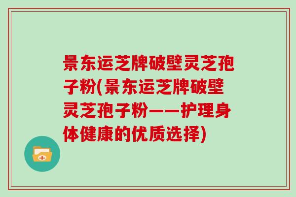 景东运芝牌破壁灵芝孢子粉(景东运芝牌破壁灵芝孢子粉——护理身体健康的优质选择)