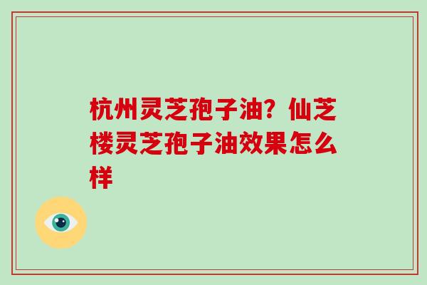 杭州灵芝孢子油？仙芝楼灵芝孢子油效果怎么样