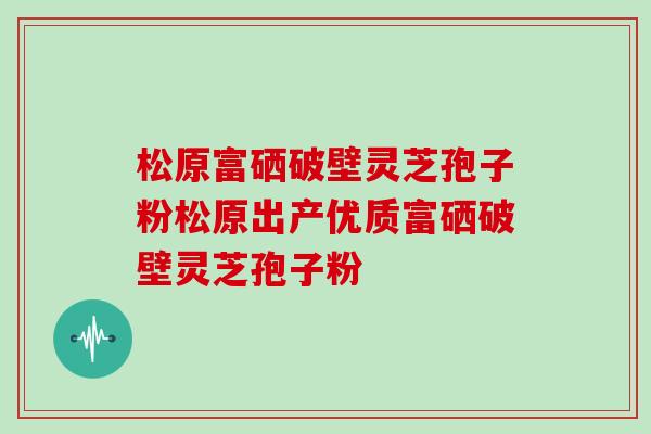 松原富硒破壁灵芝孢子粉松原出产优质富硒破壁灵芝孢子粉