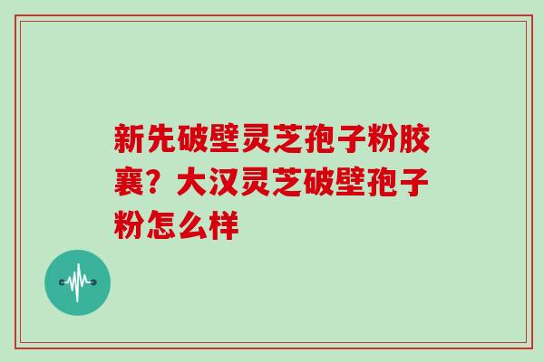 新先破壁灵芝孢子粉胶襄？大汉灵芝破壁孢子粉怎么样