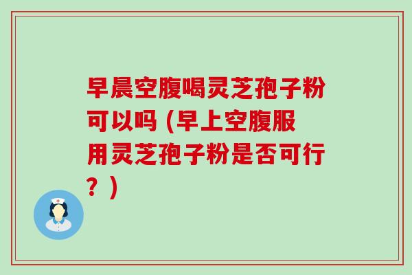 早晨空腹喝灵芝孢子粉可以吗 (早上空腹服用灵芝孢子粉是否可行？)