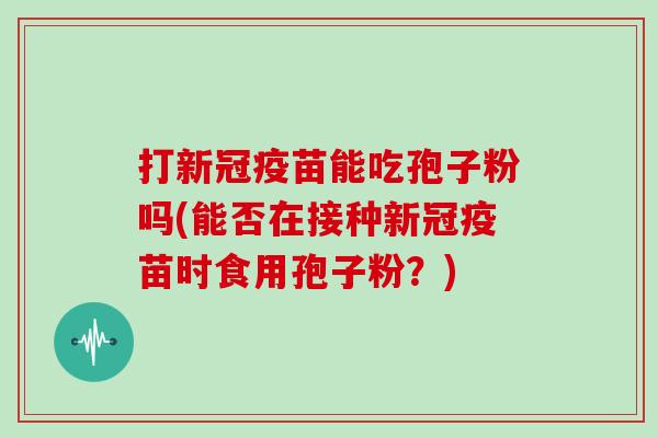 打新冠疫苗能吃孢子粉吗(能否在接种新冠疫苗时食用孢子粉？)