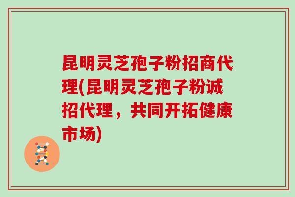 昆明灵芝孢子粉招商代理(昆明灵芝孢子粉诚招代理，共同开拓健康市场)