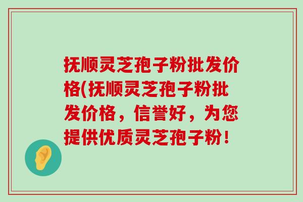 抚顺灵芝孢子粉批发价格(抚顺灵芝孢子粉批发价格，信誉好，为您提供优质灵芝孢子粉！