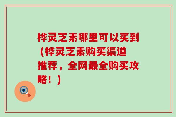 桦灵芝素哪里可以买到 (桦灵芝素购买渠道推荐，全网全购买攻略！)