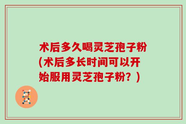 术后多久喝灵芝孢子粉(术后多长时间可以开始服用灵芝孢子粉？)