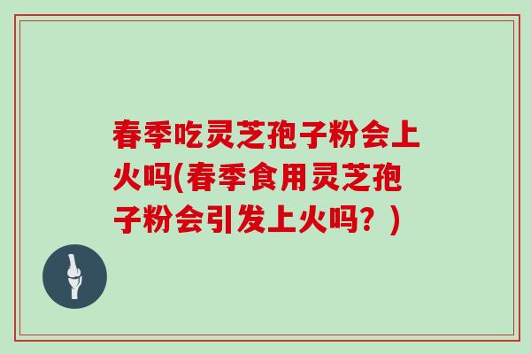 春季吃灵芝孢子粉会上火吗(春季食用灵芝孢子粉会引发上火吗？)