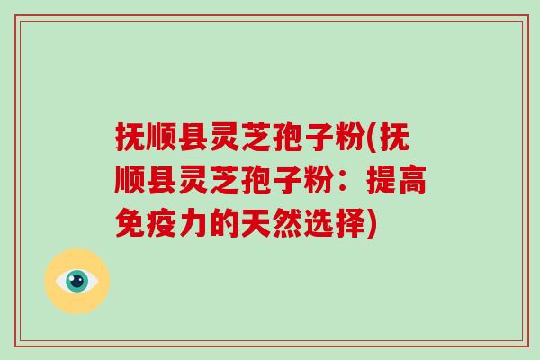 抚顺县灵芝孢子粉(抚顺县灵芝孢子粉：提高免疫力的天然选择)