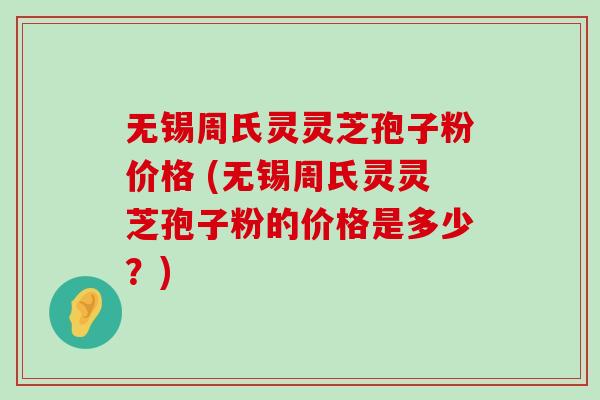 无锡周氏灵灵芝孢子粉价格 (无锡周氏灵灵芝孢子粉的价格是多少？)