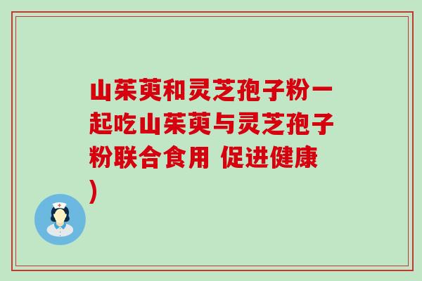 山茱萸和灵芝孢子粉一起吃山茱萸与灵芝孢子粉联合食用 促进健康)