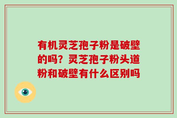 有机灵芝孢子粉是破壁的吗？灵芝孢子粉头道粉和破壁有什么区别吗