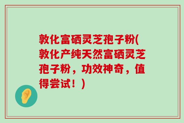 敦化富硒灵芝孢子粉(敦化产纯天然富硒灵芝孢子粉，功效神奇，值得尝试！)