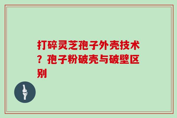 打碎灵芝孢子外壳技术？孢子粉破壳与破壁区别