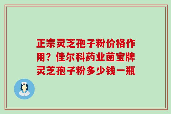 正宗灵芝孢子粉价格作用？佳尔科药业菌宝牌灵芝孢子粉多少钱一瓶