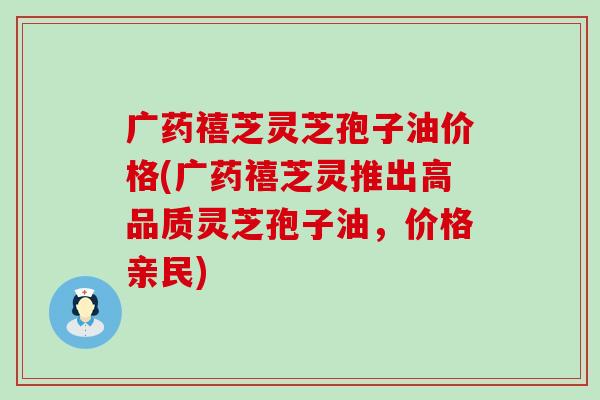 广药禧芝灵芝孢子油价格(广药禧芝灵推出高品质灵芝孢子油，价格亲民)