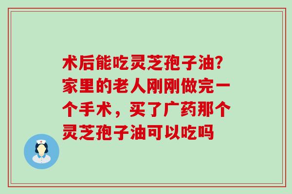 术后能吃灵芝孢子油？家里的老人刚刚做完一个手术，买了广药那个灵芝孢子油可以吃吗