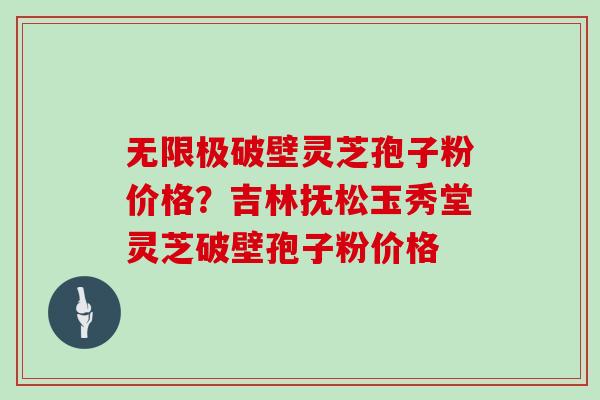 无限极破壁灵芝孢子粉价格？吉林抚松玉秀堂灵芝破壁孢子粉价格