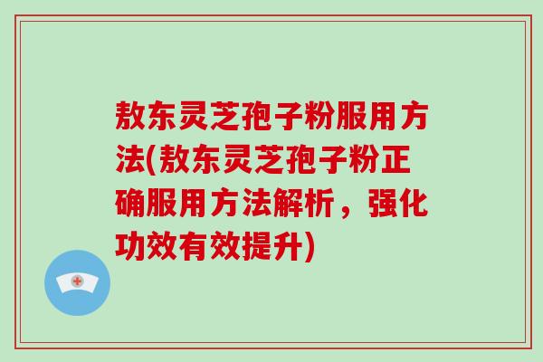 敖东灵芝孢子粉服用方法(敖东灵芝孢子粉正确服用方法解析，强化功效有效提升)