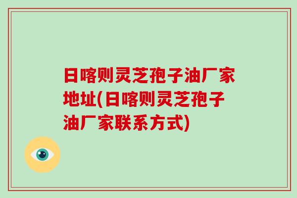 日喀则灵芝孢子油厂家地址(日喀则灵芝孢子油厂家联系方式)