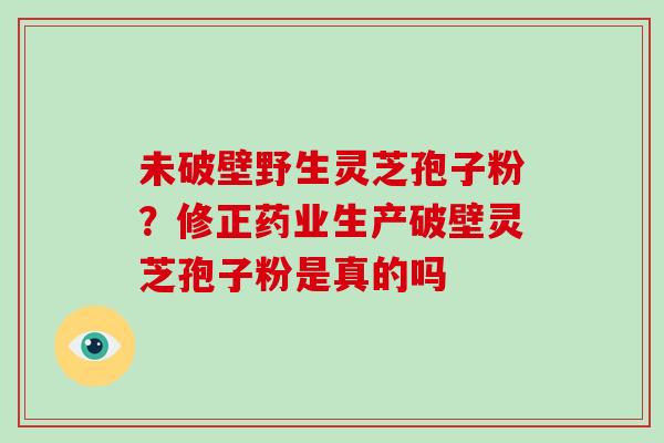 未破壁野生灵芝孢子粉？修正药业生产破壁灵芝孢子粉是真的吗