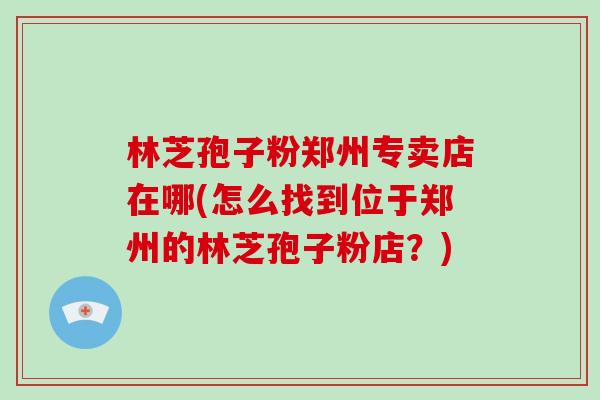 林芝孢子粉郑州专卖店在哪(怎么找到位于郑州的林芝孢子粉店？)