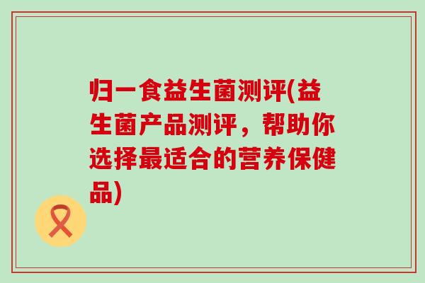 归一食益生菌测评(益生菌产品测评，帮助你选择适合的营养保健品)