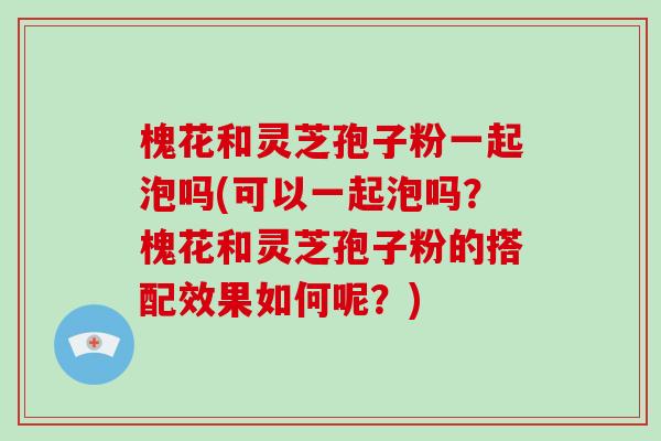 槐花和灵芝孢子粉一起泡吗(可以一起泡吗？槐花和灵芝孢子粉的搭配效果如何呢？)